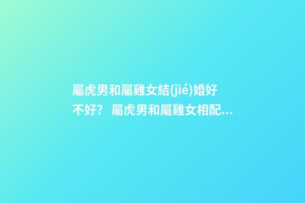 屬虎男和屬雞女結(jié)婚好不好？ 屬虎男和屬雞女相配嗎